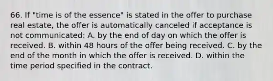 66. If "time is of the essence" is stated in the offer to purchase real estate, the offer is automatically canceled if acceptance is not communicated: A. by the end of day on which the offer is received. B. within 48 hours of the offer being received. C. by the end of the month in which the offer is received. D. within the time period specified in the contract.