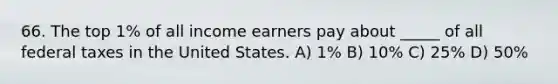 66. The top 1% of all income earners pay about _____ of all federal taxes in the United States. A) 1% B) 10% C) 25% D) 50%