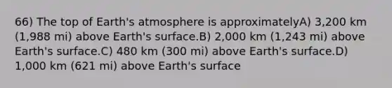 66) The top of Earth's atmosphere is approximatelyA) 3,200 km (1,988 mi) above Earth's surface.B) 2,000 km (1,243 mi) above Earth's surface.C) 480 km (300 mi) above Earth's surface.D) 1,000 km (621 mi) above Earth's surface