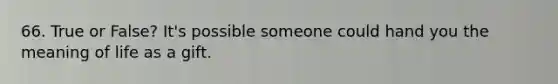 66. True or False? It's possible someone could hand you the meaning of life as a gift.