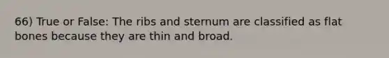 66) True or False: The ribs and sternum are classified as flat bones because they are thin and broad.