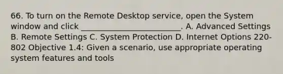 66. To turn on the Remote Desktop service, open the System window and click _________________________. A. Advanced Settings B. Remote Settings C. System Protection D. Internet Options 220-802 Objective 1.4: Given a scenario, use appropriate operating system features and tools