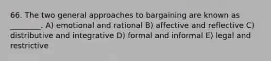 66. The two general approaches to bargaining are known as ________. A) emotional and rational B) affective and reflective C) distributive and integrative D) formal and informal E) legal and restrictive