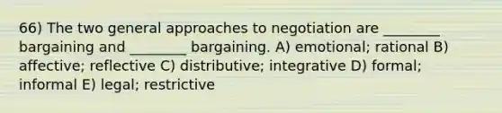 66) The two general approaches to negotiation are ________ bargaining and ________ bargaining. A) emotional; rational B) affective; reflective C) distributive; integrative D) formal; informal E) legal; restrictive