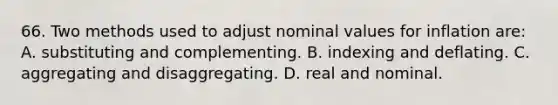 66. Two methods used to adjust nominal values for inflation are: A. substituting and complementing. B. indexing and deflating. C. aggregating and disaggregating. D. real and nominal.