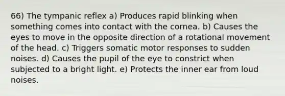 66) The tympanic reflex a) Produces rapid blinking when something comes into contact with the cornea. b) Causes the eyes to move in the opposite direction of a rotational movement of the head. c) Triggers somatic motor responses to sudden noises. d) Causes the pupil of the eye to constrict when subjected to a bright light. e) Protects the inner ear from loud noises.