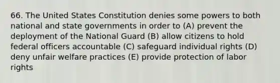 66. The United States Constitution denies some powers to both national and state governments in order to (A) prevent the deployment of the National Guard (B) allow citizens to hold federal officers accountable (C) safeguard individual rights (D) deny unfair welfare practices (E) provide protection of labor rights