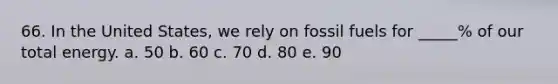 66. In the United States, we rely on fossil fuels for _____% of our total energy. a. 50 b. 60 c. 70 d. 80 e. 90