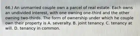 66.) An unmarried couple own a parcel of real estate. Each owns an undivided interest, with one owning one-third and the other owning two-thirds. The form of ownership under which he couple own their property is A. severalty. B. joint tenancy. C. tenancy at will. D. tenancy in common.