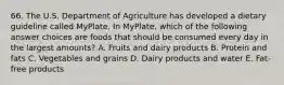 66. The U.S. Department of Agriculture has developed a dietary guideline called MyPlate. In MyPlate, which of the following answer choices are foods that should be consumed every day in the largest amounts? A. Fruits and dairy products B. Protein and fats C. Vegetables and grains D. Dairy products and water E. Fat-free products