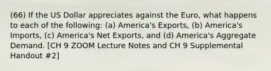 (66) If the US Dollar appreciates against the Euro, what happens to each of the following: (a) America's Exports, (b) America's Imports, (c) America's Net Exports, and (d) America's Aggregate Demand. [CH 9 ZOOM Lecture Notes and CH 9 Supplemental Handout #2]