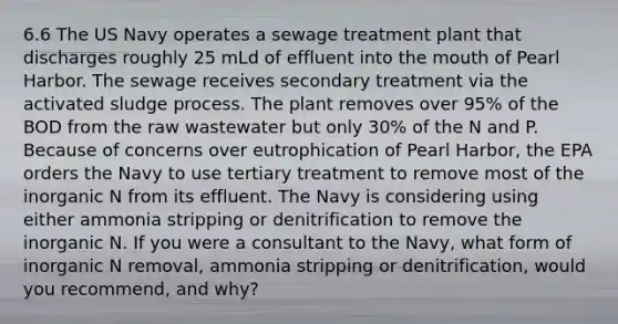 6.6 The US Navy operates a sewage treatment plant that discharges roughly 25 mLd of effluent into the mouth of Pearl Harbor. The sewage receives secondary treatment via the activated sludge process. The plant removes over 95% of the BOD from the raw wastewater but only 30% of the N and P. Because of concerns over eutrophication of Pearl Harbor, the EPA orders the Navy to use tertiary treatment to remove most of the inorganic N from its effluent. The Navy is considering using either ammonia stripping or denitrification to remove the inorganic N. If you were a consultant to the Navy, what form of inorganic N removal, ammonia stripping or denitrification, would you recommend, and why?