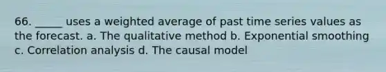 66. _____ uses a weighted average of past time series values as the forecast. a. The qualitative method b. Exponential smoothing c. Correlation analysis d. The causal model