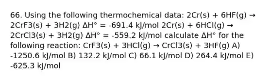 66. Using the following thermochemical data: 2Cr(s) + 6HF(g) → 2CrF3(s) + 3H2(g) ΔH° = -691.4 kJ/mol 2Cr(s) + 6HCl(g) → 2CrCl3(s) + 3H2(g) ΔH° = -559.2 kJ/mol calculate ΔH° for the following reaction: CrF3(s) + 3HCl(g) → CrCl3(s) + 3HF(g) A) -1250.6 kJ/mol B) 132.2 kJ/mol C) 66.1 kJ/mol D) 264.4 kJ/mol E) -625.3 kJ/mol