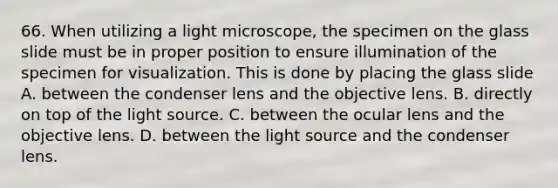 66. When utilizing a light microscope, the specimen on the glass slide must be in proper position to ensure illumination of the specimen for visualization. This is done by placing the glass slide A. between the condenser lens and the objective lens. B. directly on top of the light source. C. between the ocular lens and the objective lens. D. between the light source and the condenser lens.