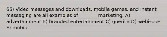 66) Video messages and downloads, mobile games, and instant messaging are all examples of________ marketing. A) advertainment B) branded entertainment C) guerilla D) webisode E) mobile