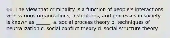 66. The view that criminality is a function of people's interactions with various organizations, institutions, and processes in society is known as ______. a. social process theory b. techniques of neutralization c. social <a href='https://www.questionai.com/knowledge/kOA7d8maET-conflict-theory' class='anchor-knowledge'>conflict theory</a> d. social structure theory