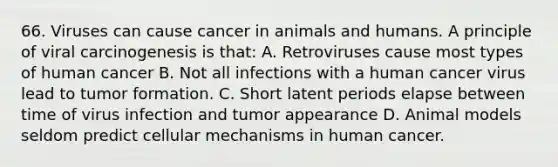 66. Viruses can cause cancer in animals and humans. A principle of viral carcinogenesis is that: A. Retroviruses cause most types of human cancer B. Not all infections with a human cancer virus lead to tumor formation. C. Short latent periods elapse between time of virus infection and tumor appearance D. Animal models seldom predict cellular mechanisms in human cancer.