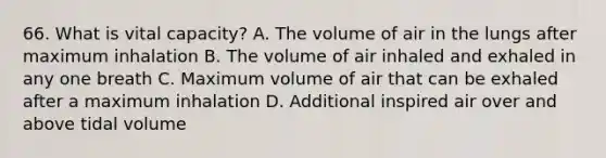 66. What is vital capacity? A. The volume of air in the lungs after maximum inhalation B. The volume of air inhaled and exhaled in any one breath C. Maximum volume of air that can be exhaled after a maximum inhalation D. Additional inspired air over and above tidal volume