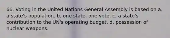 66. Voting in the United Nations General Assembly is based on a. a state's population. b. one state, one vote. c. a state's contribution to the UN's operating budget. d. possession of nuclear weapons.