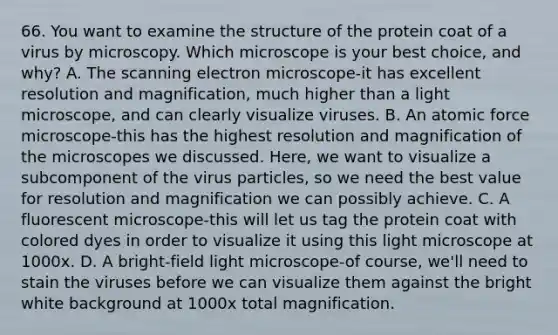 66. You want to examine the structure of the protein coat of a virus by microscopy. Which microscope is your best choice, and why? A. The scanning electron microscope-it has excellent resolution and magnification, much higher than a light microscope, and can clearly visualize viruses. B. An atomic force microscope-this has the highest resolution and magnification of the microscopes we discussed. Here, we want to visualize a subcomponent of the virus particles, so we need the best value for resolution and magnification we can possibly achieve. C. A fluorescent microscope-this will let us tag the protein coat with colored dyes in order to visualize it using this light microscope at 1000x. D. A bright-field light microscope-of course, we'll need to stain the viruses before we can visualize them against the bright white background at 1000x total magnification.