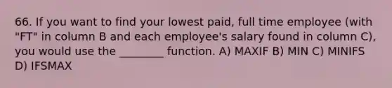 66. If you want to find your lowest paid, full time employee (with "FT" in column B and each employee's salary found in column C), you would use the ________ function. A) MAXIF B) MIN C) MINIFS D) IFSMAX