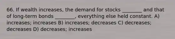 66. If wealth increases, the demand for stocks ________ and that of long-term bonds ________, everything else held constant. A) increases; increases B) increases; decreases C) decreases; decreases D) decreases; increases