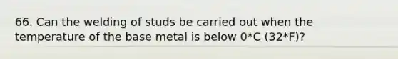 66. Can the welding of studs be carried out when the temperature of the base metal is below 0*C (32*F)?