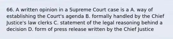 66. A written opinion in a Supreme Court case is a A. way of establishing the Court's agenda B. formally handled by the Chief Justice's law clerks C. statement of the legal reasoning behind a decision D. form of press release written by the Chief Justice