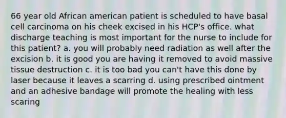 66 year old African american patient is scheduled to have basal cell carcinoma on his cheek excised in his HCP's office. what discharge teaching is most important for the nurse to include for this patient? a. you will probably need radiation as well after the excision b. it is good you are having it removed to avoid massive tissue destruction c. it is too bad you can't have this done by laser because it leaves a scarring d. using prescribed ointment and an adhesive bandage will promote the healing with less scaring