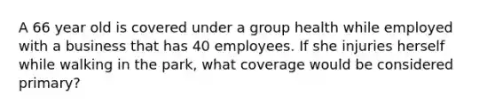 A 66 year old is covered under a group health while employed with a business that has 40 employees. If she injuries herself while walking in the park, what coverage would be considered primary?