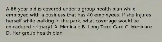 A 66 year old is covered under a group health plan while employed with a business that has 40 employees. If she injures herself while walking in the park, what coverage would be considered primary? A. Medicaid B. Long Term Care C. Medicare D. Her group health plan