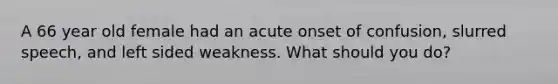 A 66 year old female had an acute onset of confusion, slurred speech, and left sided weakness. What should you do?