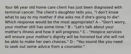 Your 66 year old home care client has just been diagnosed with terminal cancer. The client's daughter tells you, "I don't know what to say to my mother if she asks me if she's going to die". Which response would be the most appropriate? A - "Don't worry, your mother still has some time." B - "Let's talk about your mother's illness and how it will progress." C - "Hospice services will ensure your mother's dignity will be honored but she will not be able to make her own choices." D - "You sound like you need to seek out some advice from a counselor."