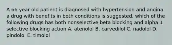 A 66 year old patient is diagnosed with hypertension and angina. a drug with benefits in both conditions is suggested. which of the following drugs has both nonselective beta blocking and alpha 1 selective blocking action A. atenolol B. carvedilol C. nadolol D. pindolol E. timolol