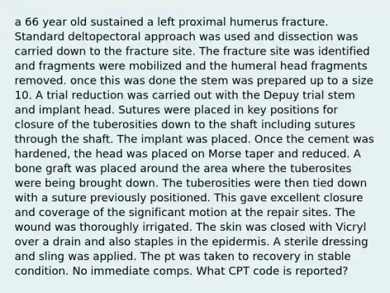 a 66 year old sustained a left proximal humerus fracture. Standard deltopectoral approach was used and dissection was carried down to the fracture site. The fracture site was identified and fragments were mobilized and the humeral head fragments removed. once this was done the stem was prepared up to a size 10. A trial reduction was carried out with the Depuy trial stem and implant head. Sutures were placed in key positions for closure of the tuberosities down to the shaft including sutures through the shaft. The implant was placed. Once the cement was hardened, the head was placed on Morse taper and reduced. A bone graft was placed around the area where the tuberosites were being brought down. The tuberosities were then tied down with a suture previously positioned. This gave excellent closure and coverage of the significant motion at the repair sites. The wound was thoroughly irrigated. The skin was closed with Vicryl over a drain and also staples in the epidermis. A sterile dressing and sling was applied. The pt was taken to recovery in stable condition. No immediate comps. What CPT code is reported?