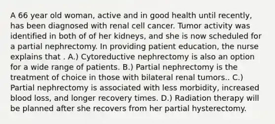 A 66 year old woman, active and in good health until recently, has been diagnosed with renal cell cancer. Tumor activity was identified in both of of her kidneys, and she is now scheduled for a partial nephrectomy. In providing patient education, the nurse explains that . A.) Cytoreductive nephrectomy is also an option for a wide range of patients. B.) Partial nephrectomy is the treatment of choice in those with bilateral renal tumors.. C.) Partial nephrectomy is associated with less morbidity, increased blood loss, and longer recovery times. D.) Radiation therapy will be planned after she recovers from her partial hysterectomy.