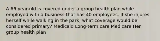 A 66 year-old is covered under a group health plan while employed with a business that has 40 employees. If she injures herself while walking in the park, what coverage would be considered primary? Medicaid Long-term care Medicare Her group health plan