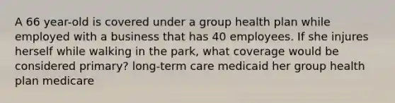 A 66 year-old is covered under a group health plan while employed with a business that has 40 employees. If she injures herself while walking in the park, what coverage would be considered primary? long-term care medicaid her group health plan medicare