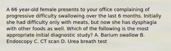 A 66 year-old female presents to your office complaining of progressive difficulty swallowing over the last 6 months. Initially she had difficulty only with meats, but now she has dysphagia with other foods as well. Which of the following is the most appropriate initial diagnostic study? A. Barium swallow B. Endoscopy C. CT scan D. Urea breath test