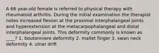 A 66 year-old female is referred to physical therapy with rheumatoid arthritis. During the initial examination the therapist notes increased flexion at the proximal interphalangeal joints and hyperextension at the metacarpophalangeal and distal interphalangeal joints. This deformity commonly is known as ____? 1. boutonniere deformity 2. mallet finger 3. swan neck deformity 4. ulnar drift