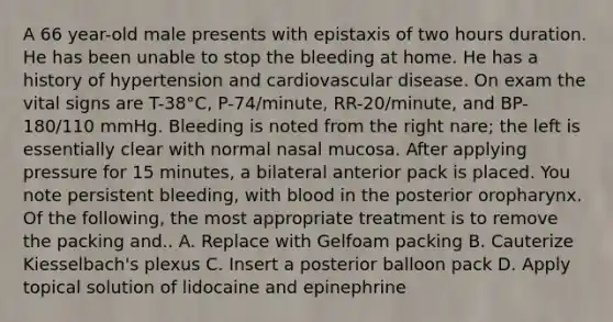 A 66 year-old male presents with epistaxis of two hours duration. He has been unable to stop the bleeding at home. He has a history of hypertension and cardiovascular disease. On exam the vital signs are T-38°C, P-74/minute, RR-20/minute, and BP-180/110 mmHg. Bleeding is noted from the right nare; the left is essentially clear with normal nasal mucosa. After applying pressure for 15 minutes, a bilateral anterior pack is placed. You note persistent bleeding, with blood in the posterior oropharynx. Of the following, the most appropriate treatment is to remove the packing and.. A. Replace with Gelfoam packing B. Cauterize Kiesselbach's plexus C. Insert a posterior balloon pack D. Apply topical solution of lidocaine and epinephrine