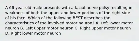 A 66 year-old male presents with a facial nerve palsy resulting in weakness of both the upper and lower portions of the right side of his face. Which of the following BEST describes the characteristics of the involved motor neuron? A. Left lower motor neuron B. Left upper motor neuron C. Right upper motor neuron D. Right lower motor neuron