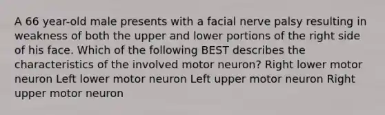 A 66 year-old male presents with a facial nerve palsy resulting in weakness of both the upper and lower portions of the right side of his face. Which of the following BEST describes the characteristics of the involved motor neuron? Right lower motor neuron Left lower motor neuron Left upper motor neuron Right upper motor neuron