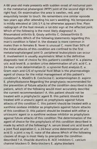A 66 year-old male presents with sudden onset of nocturnal pain in the metatarsal phalangeal (MTP) joint of the second digit of his right foot. On examination the area is swollen, red, and exquisitely tender to touch. He remembers one similar episode two years ago after attending his son's wedding. His temperature is mildly elevated at 100.5 F,& he otherwise appears fine. Plain radiograph of the foot reveals a rat-bite sign at the affected joint. Which of the following is the most likely diagnosis? A. Rheumatoid arthritis B. Gouty arthritis C. Osteoarthritis D. Osteomyelitis Which of the following statements regarding this man's condition is false? A. the disease is more common in males than in females B. fever is unusual C. more than 50% of the initial attacks of this condition are confined to the first metatarsophalangeal joint D. peripheral leukocytosis can occur E. involvement is usually asymmetric What is the definitive diagnostic test of choice for this patient's condition? A. a plasma uric acid level B. a random urine determination of uric acid C. a 24-hour urine determination D. a synovial fluid analysis E. a Gram stain and C/S of synovial fluid What is the pharmacologic agent of choice for the initial management of this patient's condition? A. NSAID's B. Colchicine C. acetaminophen D. aspirin E. phenylbutazone Regarding the prophylaxis recommended for the prevention of future attacks of the condition described in the patient, which of the following would most accurately describe the current recommendation? A. this patient should not be treated with a prophylactic agent B. this patient should be treated with a urosuric agent as prophylaxis against future attacks of this condition C. this patient should be treated with a xanthine oxidase inhibitor as prophylaxis against future attacks of this condition D. this patient should be treated with either a uricosuiric agent or a xanthine oxidase inhibitor as prophylaxis against future attacks of this condition The determination of the agent of choice for the prophylaxis of this condition described is made by which of the following? A. serum blood uric acid level B. a joint fluid aspiration C. a 24-hour urine determination of uric acid D. a joint x-ray E. none of the above Which of the following classes of drugs is most likely to precipitate the condition described ? A. thiazide diuretics B. ACE inhibitors C. calcium channel blockers D. Beta-blockers E. alpha blockers