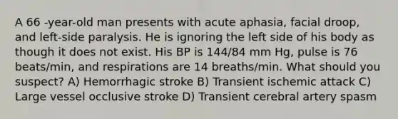 A 66 -year-old man presents with acute aphasia, facial droop, and left-side paralysis. He is ignoring the left side of his body as though it does not exist. His BP is 144/84 mm Hg, pulse is 76 beats/min, and respirations are 14 breaths/min. What should you suspect? A) Hemorrhagic stroke B) Transient ischemic attack C) Large vessel occlusive stroke D) Transient cerebral artery spasm