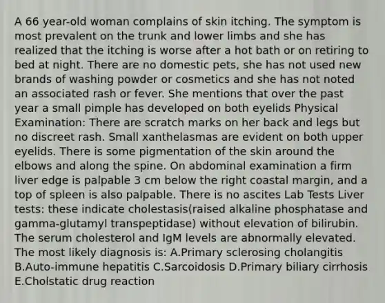 A 66 year-old woman complains of skin itching. The symptom is most prevalent on the trunk and lower limbs and she has realized that the itching is worse after a hot bath or on retiring to bed at night. There are no domestic pets, she has not used new brands of washing powder or cosmetics and she has not noted an associated rash or fever. She mentions that over the past year a small pimple has developed on both eyelids Physical Examination: There are scratch marks on her back and legs but no discreet rash. Small xanthelasmas are evident on both upper eyelids. There is some pigmentation of the skin around the elbows and along the spine. On abdominal examination a firm liver edge is palpable 3 cm below the right coastal margin, and a top of spleen is also palpable. There is no ascites Lab Tests Liver tests: these indicate cholestasis(raised alkaline phosphatase and gamma-glutamyl transpeptidase) without elevation of bilirubin. The serum cholesterol and IgM levels are abnormally elevated. The most likely diagnosis is: A.Primary sclerosing cholangitis B.Auto-immune hepatitis C.Sarcoidosis D.Primary biliary cirrhosis E.Cholstatic drug reaction