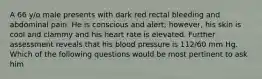 A 66 y/o male presents with dark red rectal bleeding and abdominal pain. He is conscious and alert; however, his skin is cool and clammy and his heart rate is elevated. Further assessment reveals that his blood pressure is 112/60 mm Hg. Which of the following questions would be most pertinent to ask him