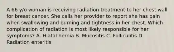 A 66 y/o woman is receiving radiation treatment to her chest wall for breast cancer. She calls her provider to report she has pain when swallowing and burning and tightness in her chest. Which complication of radiation is most likely responsible for her symptoms? A. Hiatal hernia B. Mucositis C. Folliculitis D. Radiation enteritis