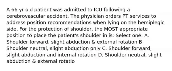 A 66 yr old patient was admitted to ICU following a cerebrovascular accident. The physician orders PT services to address position recommendations when lying on the hemiplegic side. For the protection of shoulder, the MOST appropriate position to place the patient's shoulder in is: Select one: A. Shoulder forward, slight abduction & external rotation B. Shoulder neutral, slight abduction only C. Shoulder forward, slight abduction and internal rotation D. Shoulder neutral, slight abduction & external rotatio